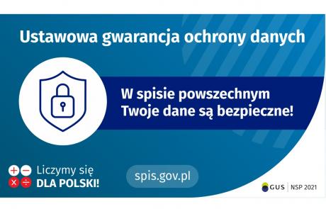 Na górze grafiki jest napis: ustawowa gwarancja ochrony danych. Poniżej po lewej stronie widać symbol tarczy i kłódki. Obok jest napis: w spisie powszechnym Twoje dane są bezpieczne! W lewym dolnym rogu grafiki są cztery małe koła ze znakami dodawania, odejmowania, mnożenia i dzielenia, obok nich napis: Liczymy się dla Polski! Na dole pośrodku jest napis: spis.gov.pl. W prawym dolnym rogu jest logotyp spisu: dwa nachodzące na siebie pionowo koła, GUS, pionowa kreska, NSP 2021.